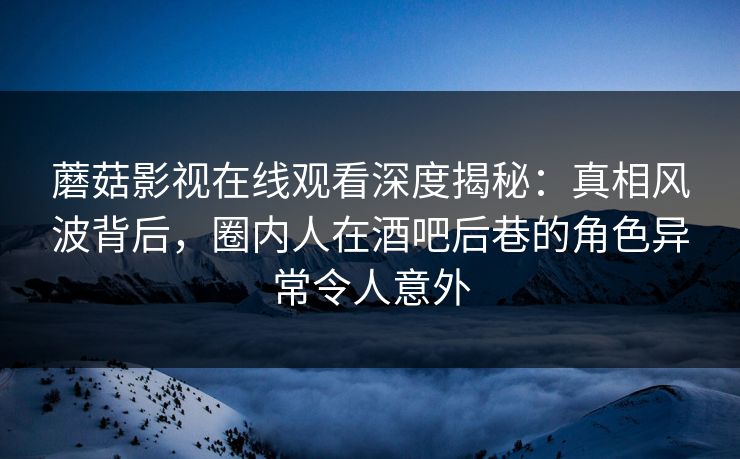 蘑菇影视在线观看深度揭秘：真相风波背后，圈内人在酒吧后巷的角色异常令人意外