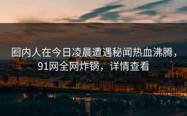 圈内人在今日凌晨遭遇秘闻热血沸腾，91网全网炸锅，详情查看