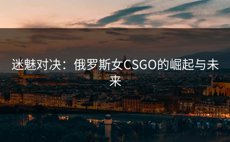 迷魅对决：俄罗斯女CSGO的崛起与未来