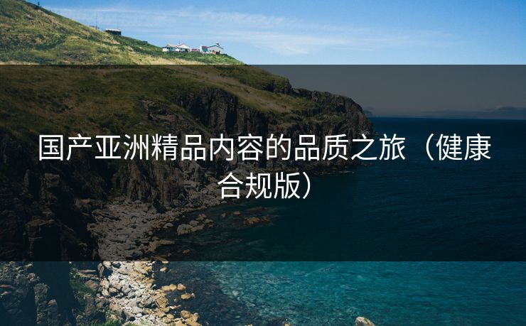 国产亚洲精品内容的品质之旅（健康合规版）