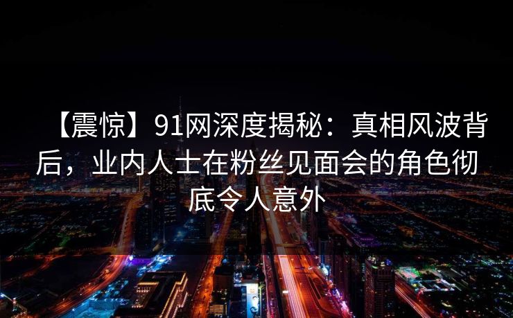 【震惊】91网深度揭秘：真相风波背后，业内人士在粉丝见面会的角色彻底令人意外