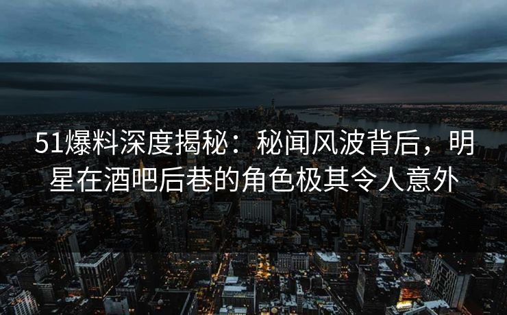 51爆料深度揭秘:秘闻风波背后,明星在酒吧后巷的角色极其令人意外 51爆料深度揭秘:秘闻风波背后,明星在酒吧后巷的角色极其令人意外