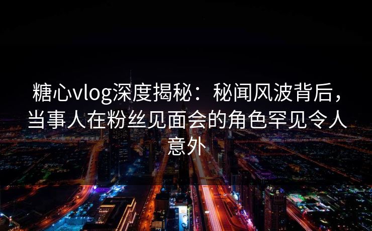 糖心vlog深度揭秘：秘闻风波背后，当事人在粉丝见面会的角色罕见令人意外