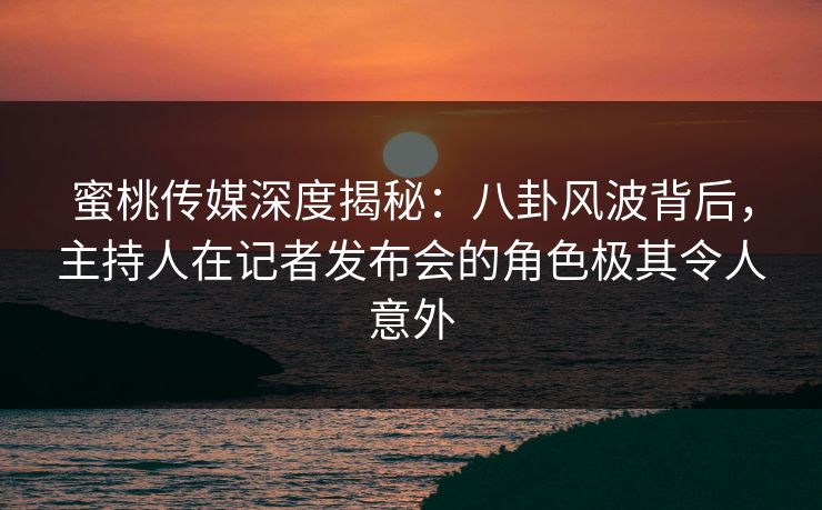 蜜桃传媒深度揭秘:八卦风波背后,主持人在记者发布会的角色极其令人意外 蜜桃传媒深度揭秘:八卦风波背后,主持人在记者发布会的角色极其令人意外
