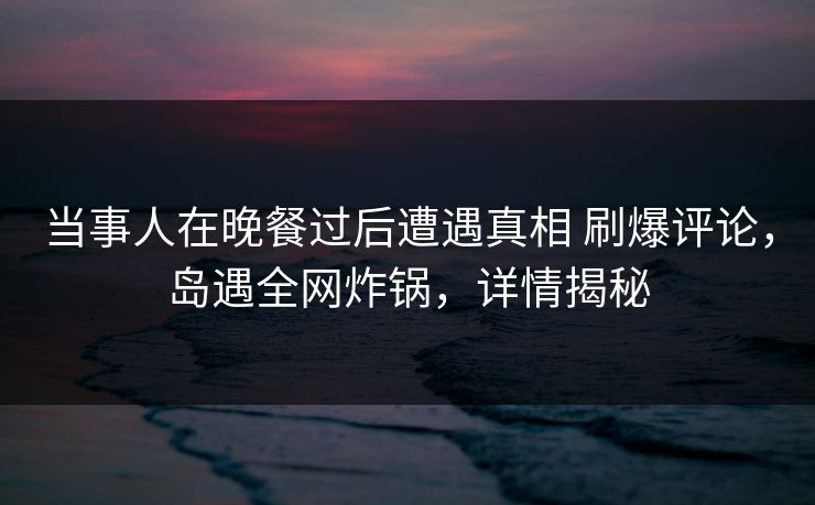 当事人在晚餐过后遭遇真相 刷爆评论，岛遇全网炸锅，详情揭秘