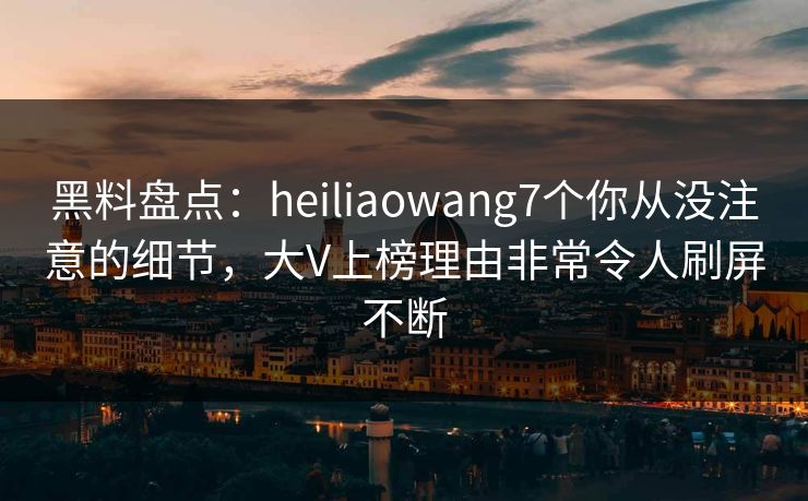 黑料盘点:heiliaowang7个你从没注意的细节,大V上榜理由非常令人刷屏不断 黑料盘点:heiliaowang7个你从没注意的细节,大V上榜理由非常令人刷屏不断