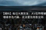 【爆料】每日大赛突发：大V在昨晚被曝曾参与内幕，无法置信席卷全网