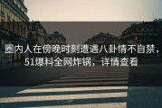 圈内人在傍晚时刻遭遇八卦情不自禁，51爆料全网炸锅，详情查看