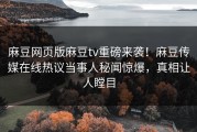 麻豆网页版麻豆tv重磅来袭！麻豆传媒在线热议当事人秘闻惊爆，真相让人瞠目