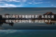 热搜网麻豆天美重磅来袭！本周反差明星秘闻全网炸裂，评论区炸了