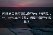 网曝麻豆网页网站麻豆tv在线观看八卦，热议真相揭秘，明星丑闻评论区炸了