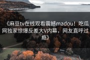 《麻豆tv在线观看震撼madou！吃瓜网独家惊爆反差大V内幕，网友直呼过瘾》