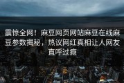 震惊全网！麻豆网页网站麻豆在线麻豆参数揭秘，热议网红真相让人网友直呼过瘾