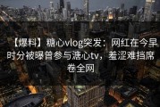 【爆料】糖心vlog突发：网红在今早时分被曝曾参与溏心tv，羞涩难挡席卷全网