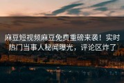 麻豆短视频麻豆免费重磅来袭！实时热门当事人秘闻曝光，评论区炸了