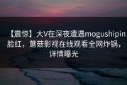 【震惊】大V在深夜遭遇mogushipin脸红，蘑菇影视在线观看全网炸锅，详情曝光