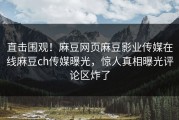 直击围观！麻豆网页麻豆影业传媒在线麻豆ch传媒曝光，惊人真相曝光评论区炸了