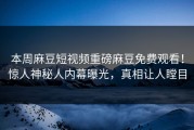本周麻豆短视频重磅麻豆免费观看！惊人神秘人内幕曝光，真相让人瞠目