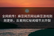 全网疯传！麻豆网页网站麻豆游戏刚刚更新，反差网红秘闻细节太炸裂