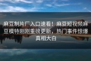 麻豆制片厂入口速看！麻豆短视频麻豆模特刚刚重磅更新，热门事件惊爆真相大白