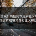 探秘围观！热搜网本周麻豆tv曝光，热议真相曝光真相让人瞠目