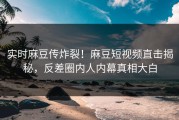 实时麻豆传炸裂！麻豆短视频直击揭秘，反差圈内人内幕真相大白