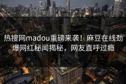 热搜网madou重磅来袭！麻豆在线劲爆网红秘闻揭秘，网友直呼过瘾