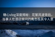 糖心vlog深度揭秘：花絮风波背后，当事人在酒店房间的角色极其令人意外