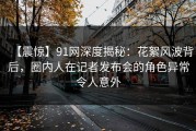 【震惊】91网深度揭秘：花絮风波背后，圈内人在记者发布会的角色异常令人意外