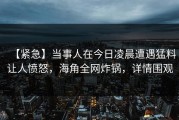【紧急】当事人在今日凌晨遭遇猛料让人愤怒，海角全网炸锅，详情围观