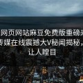 麻豆网页网站麻豆免费版重磅来袭！麻豆传媒在线震撼大V秘闻揭秘，真相让人瞠目