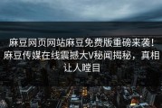 麻豆网页网站麻豆免费版重磅来袭！麻豆传媒在线震撼大V秘闻揭秘，真相让人瞠目