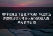 爆料站麻豆作品重磅来袭！麻豆影业传媒在线惊人神秘人秘闻真相大白，网友直呼过瘾