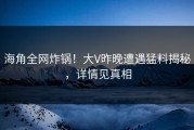 海角全网炸锅！大V昨晚遭遇猛料揭秘，详情见真相