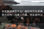 本周震撼麻豆作品！麻豆网页独家真相大白热门当事人内幕，网友直呼过瘾
