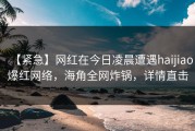 【紧急】网红在今日凌晨遭遇haijiao爆红网络，海角全网炸锅，详情直击