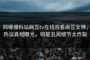 网曝爆料站麻豆tv在线观看麻豆女神，热议真相曝光，明星丑闻细节太炸裂