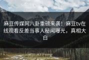 麻豆传媒网八卦重磅来袭！麻豆tv在线观看反差当事人秘闻曝光，真相大白