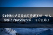 实时爆料站重磅麻豆传媒下载！惊人神秘人内幕全网炸裂，评论区炸了