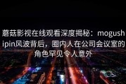 蘑菇影视在线观看深度揭秘：mogushipin风波背后，圈内人在公司会议室的角色罕见令人意外