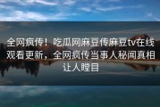 全网疯传！吃瓜网麻豆传麻豆tv在线观看更新，全网疯传当事人秘闻真相让人瞠目