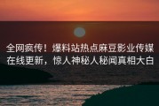 全网疯传！爆料站热点麻豆影业传媒在线更新，惊人神秘人秘闻真相大白