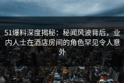 51爆料深度揭秘：秘闻风波背后，业内人士在酒店房间的角色罕见令人意外