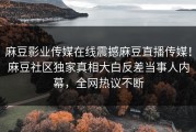麻豆影业传媒在线震撼麻豆直播传媒！麻豆社区独家真相大白反差当事人内幕，全网热议不断