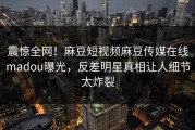 震惊全网！麻豆短视频麻豆传媒在线madou曝光，反差明星真相让人细节太炸裂