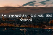 大V在昨晚遭遇爆料，争议四起，黑料全网炸锅！