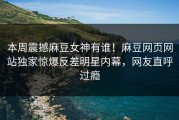 本周震撼麻豆女神有谁！麻豆网页网站独家惊爆反差明星内幕，网友直呼过瘾