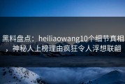 黑料盘点：heiliaowang10个细节真相，神秘人上榜理由疯狂令人浮想联翩