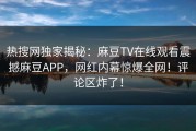 热搜网独家揭秘：麻豆TV在线观看震撼麻豆APP，网红内幕惊爆全网！评论区炸了！