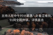 主持人在中午时分遭遇八卦羞涩难挡，91网全网炸锅，详情直击